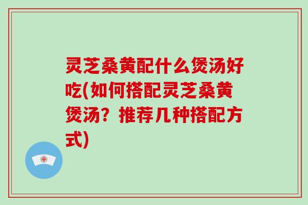 灵芝桑黄配什么煲汤好吃(如何搭配灵芝桑黄煲汤？推荐几种搭配方式)