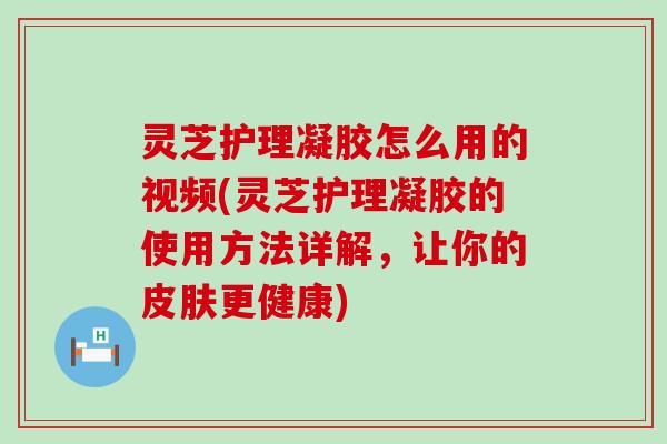 灵芝护理凝胶怎么用的视频(灵芝护理凝胶的使用方法详解，让你的更健康)