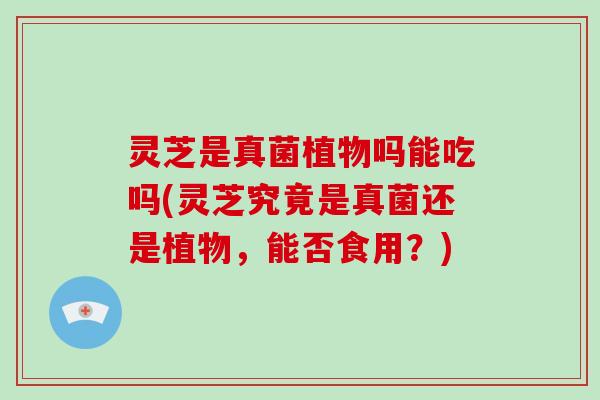 灵芝是真菌植物吗能吃吗(灵芝究竟是真菌还是植物，能否食用？)