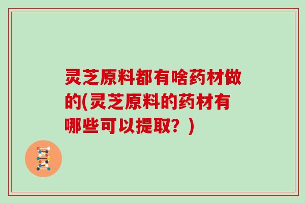 灵芝原料都有啥药材做的(灵芝原料的药材有哪些可以提取？)