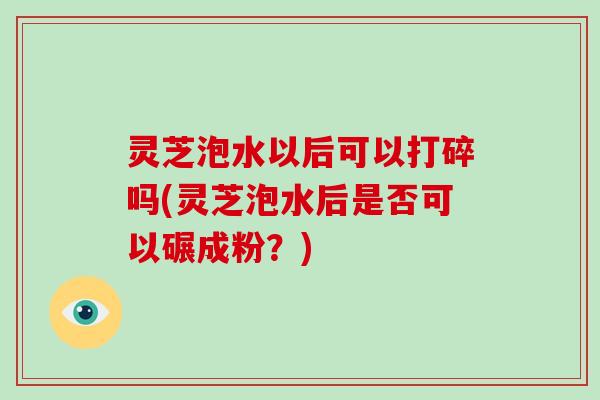 灵芝泡水以后可以打碎吗(灵芝泡水后是否可以碾成粉？)