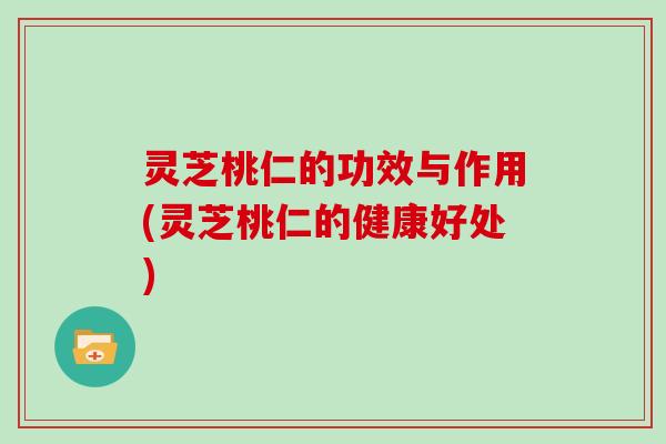 灵芝桃仁的功效与作用(灵芝桃仁的健康好处)