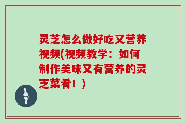 灵芝怎么做好吃又营养视频(视频教学：如何制作美味又有营养的灵芝菜肴！)