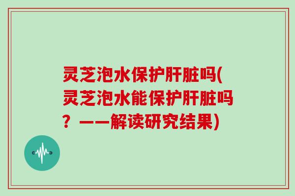 灵芝泡水保护吗(灵芝泡水能保护吗？——解读研究结果)