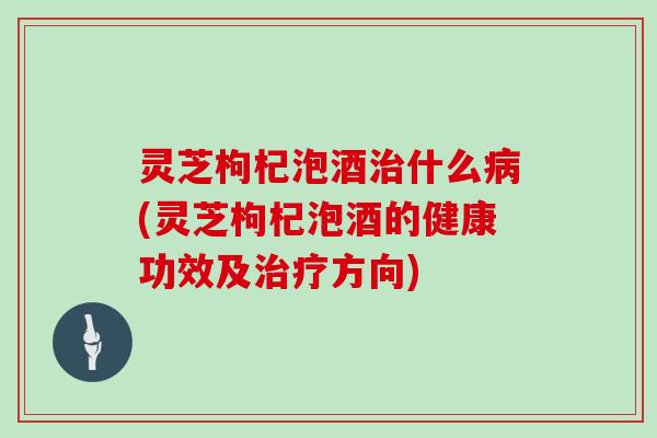 灵芝枸杞泡酒什么(灵芝枸杞泡酒的健康功效及方向)