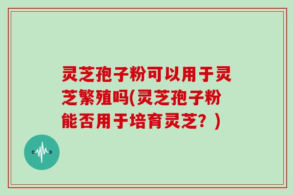 灵芝孢子粉可以用于灵芝繁殖吗(灵芝孢子粉能否用于培育灵芝？)