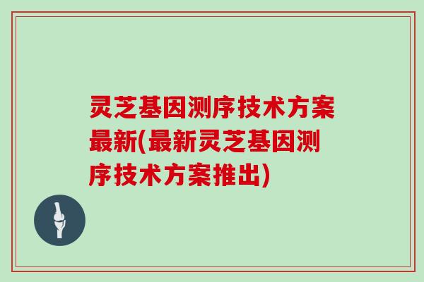 灵芝基因测序技术方案新(新灵芝基因测序技术方案推出)