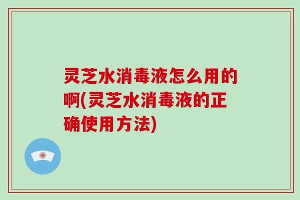 灵芝水消毒液怎么用的啊(灵芝水消毒液的正确使用方法)