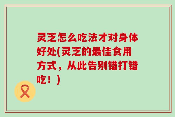 灵芝怎么吃法才对身体好处(灵芝的佳食用方式，从此告别错打错吃！)