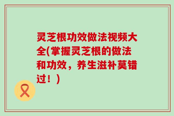 灵芝根功效做法视频大全(掌握灵芝根的做法和功效，养生滋补莫错过！)