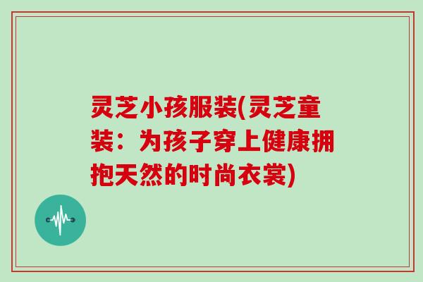 灵芝小孩服装(灵芝童装：为孩子穿上健康拥抱天然的时尚衣裳)