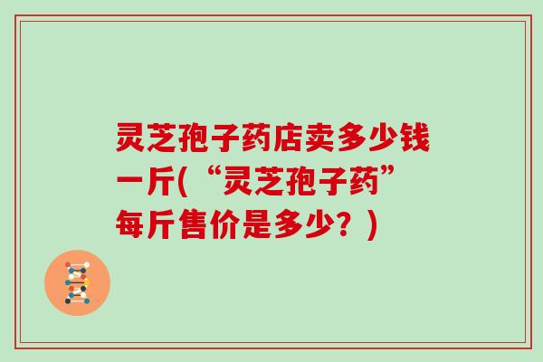 灵芝孢子药店卖多少钱一斤(“灵芝孢子药”每斤售价是多少？)