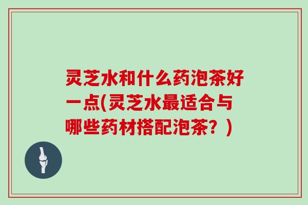 灵芝水和什么药泡茶好一点(灵芝水适合与哪些药材搭配泡茶？)