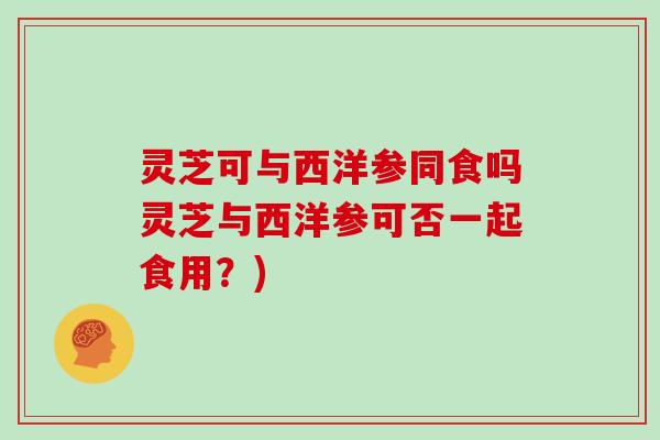 灵芝可与西洋参同食吗灵芝与西洋参可否一起食用？)