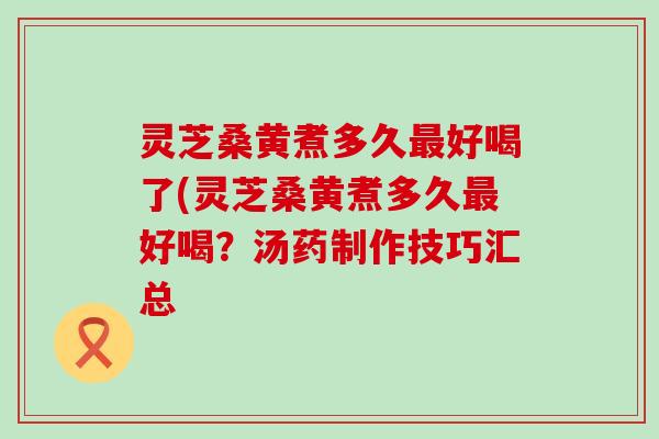 灵芝桑黄煮多久好喝了(灵芝桑黄煮多久好喝？汤药制作技巧汇总