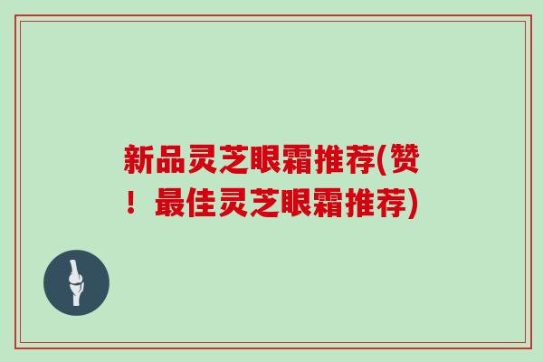 新品灵芝眼霜推荐(赞！佳灵芝眼霜推荐)