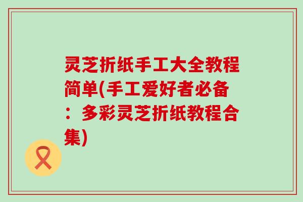 灵芝折纸手工大全教程简单(手工爱好者必备：多彩灵芝折纸教程合集)