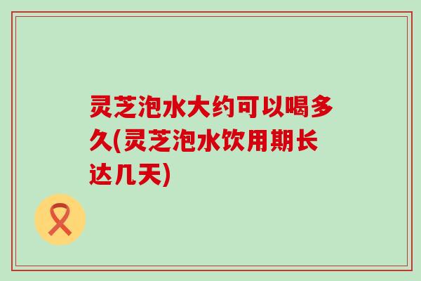 灵芝泡水大约可以喝多久(灵芝泡水饮用期长达几天)