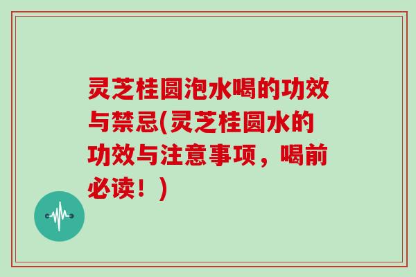 灵芝桂圆泡水喝的功效与禁忌(灵芝桂圆水的功效与注意事项，喝前必读！)