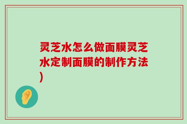 灵芝水怎么做面膜灵芝水定制面膜的制作方法)