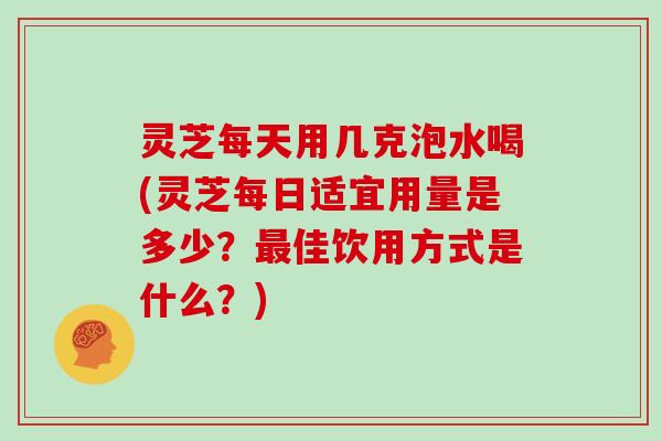 灵芝每天用几克泡水喝(灵芝每日适宜用量是多少？佳饮用方式是什么？)