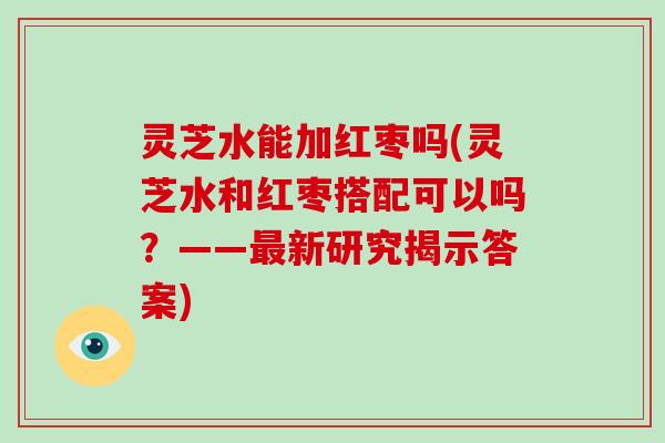 灵芝水能加红枣吗(灵芝水和红枣搭配可以吗？——新研究揭示答案)