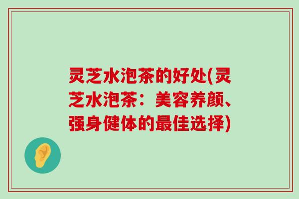 灵芝水泡茶的好处(灵芝水泡茶：美容养颜、强身健体的佳选择)