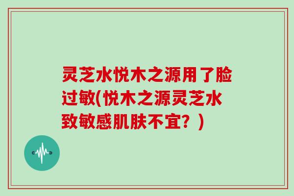 灵芝水悦木之源用了脸(悦木之源灵芝水致敏感不宜？)