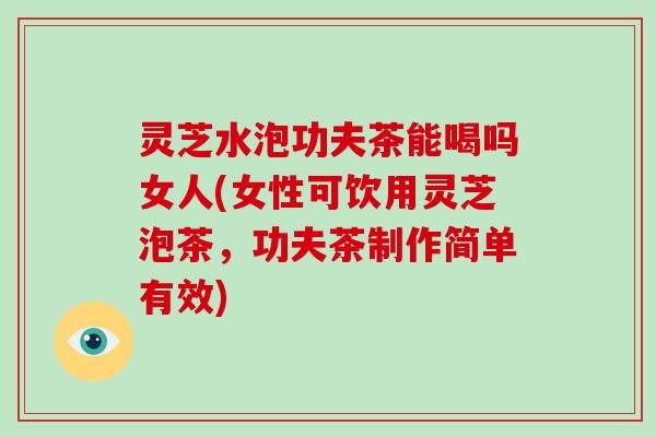 灵芝水泡功夫茶能喝吗女人(女性可饮用灵芝泡茶，功夫茶制作简单有效)