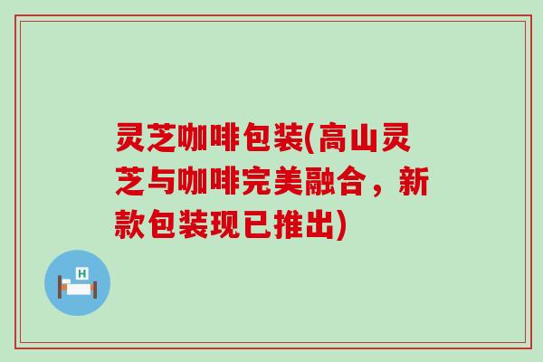 灵芝咖啡包装(高山灵芝与咖啡完美融合，新款包装现已推出)