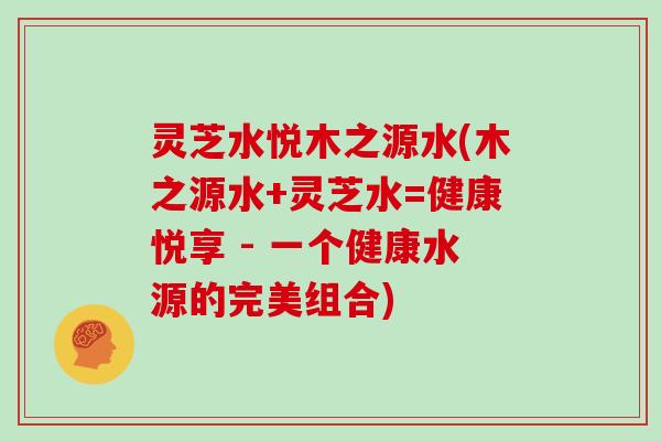 灵芝水悦木之源水(木之源水+灵芝水=健康悦享 - 一个健康水源的完美组合)