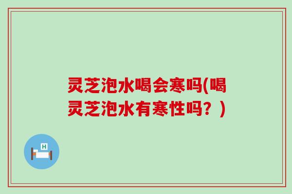 灵芝泡水喝会寒吗(喝灵芝泡水有寒性吗？)