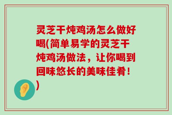 灵芝干炖鸡汤怎么做好喝(简单易学的灵芝干炖鸡汤做法，让你喝到回味悠长的美味佳肴！)