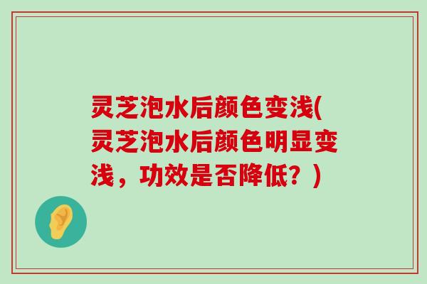 灵芝泡水后颜色变浅(灵芝泡水后颜色明显变浅，功效是否降低？)