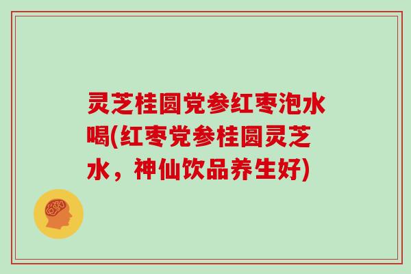 灵芝桂圆党参红枣泡水喝(红枣党参桂圆灵芝水，神仙饮品养生好)