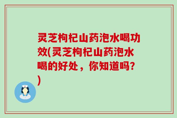 灵芝枸杞山药泡水喝功效(灵芝枸杞山药泡水喝的好处，你知道吗？)