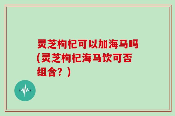 灵芝枸杞可以加海马吗(灵芝枸杞海马饮可否组合？)