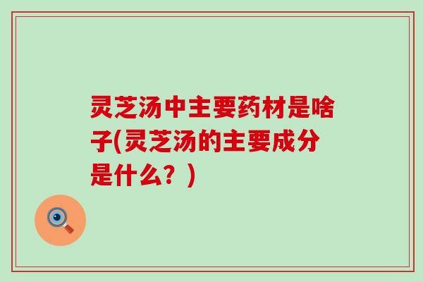 灵芝汤中主要药材是啥子(灵芝汤的主要成分是什么？)