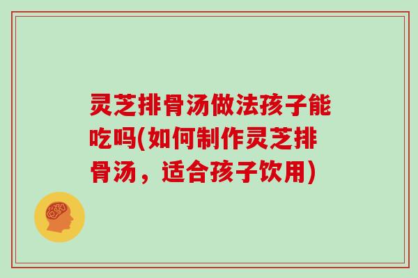 灵芝排骨汤做法孩子能吃吗(如何制作灵芝排骨汤，适合孩子饮用)