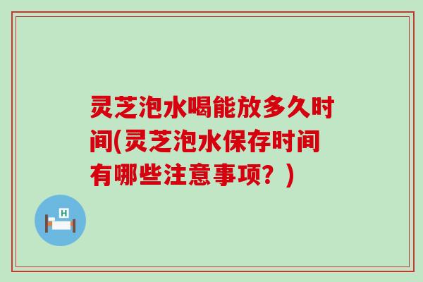 灵芝泡水喝能放多久时间(灵芝泡水保存时间有哪些注意事项？)