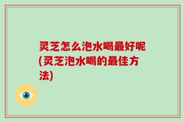 灵芝怎么泡水喝好呢(灵芝泡水喝的佳方法)