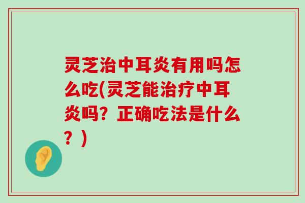 灵芝中耳炎有用吗怎么吃(灵芝能中耳炎吗？正确吃法是什么？)