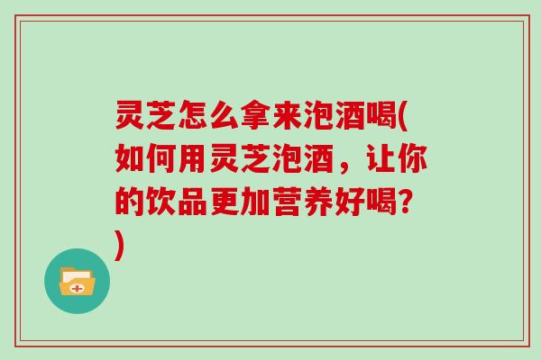 灵芝怎么拿来泡酒喝(如何用灵芝泡酒，让你的饮品更加营养好喝？)