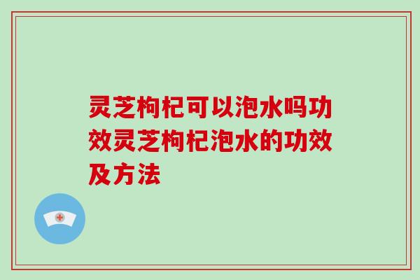 灵芝枸杞可以泡水吗功效灵芝枸杞泡水的功效及方法