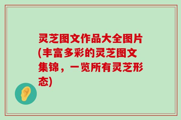 灵芝图文作品大全图片(丰富多彩的灵芝图文集锦，一览所有灵芝形态)