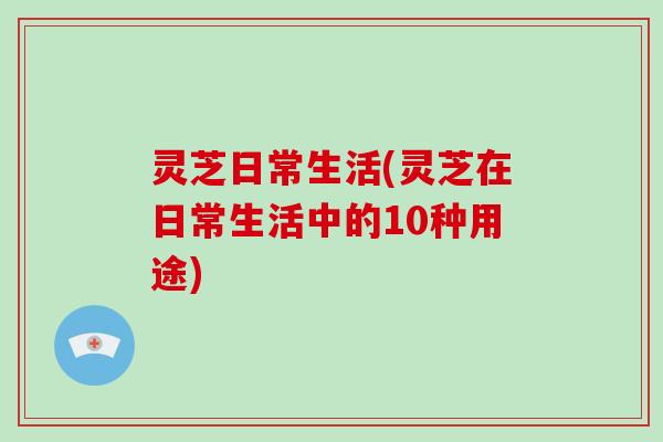 灵芝日常生活(灵芝在日常生活中的10种用途)