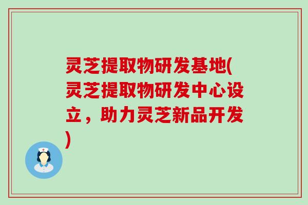 灵芝提取物研发基地(灵芝提取物研发中心设立，助力灵芝新品开发)