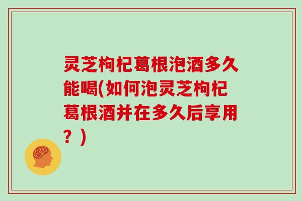 灵芝枸杞葛根泡酒多久能喝(如何泡灵芝枸杞葛根酒并在多久后享用？)