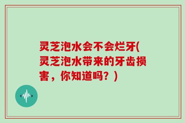 灵芝泡水会不会烂牙(灵芝泡水带来的牙齿损害，你知道吗？)