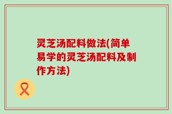 灵芝汤配料做法(简单易学的灵芝汤配料及制作方法)